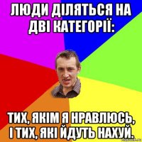 люди діляться на дві категорії: тих, якім я нравлюсь, і тих, які йдуть нахуй.