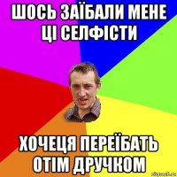 шось заїбали мене ці селфісти хочеця переїбать отім дручком