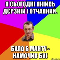 я сьогодні якійсь дєрзкій і отчаяний. було б манту - намочив би!