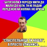 - батя! коли я переїду жити до малої до хати, ти не подай перед нею на коліна і не кричи: "спасітєльніца ти наша!", а просто улибнись.