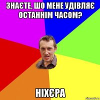 знаєте, шо мене удівляє останнім часом? ніхєра