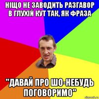 ніщо не заводить разгавор в глухій кут так, як фраза "давай про шо-небудь поговоримо"