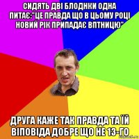 сидять дві блоднки одна питає:"це правда що в цьому році новий рік припадає вптницю" друга каже так правда та їй віповіда добре що не 13-го