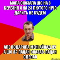 мала сказала шо на 8 березня и на 23 лютого нiчо дарить не будем але подарила менi айпад,ну а шо я? пацан сказав-пацан сделав