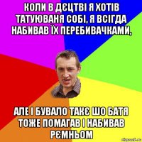 коли в дєцтві я хотів татуюваня собі, я всігда набивав їх перебивачками, але і бувало такє шо батя тоже помагав і набивав рємньом