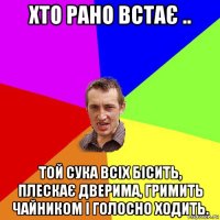 хто рано встає .. той сука всіх бісить, плескає дверима, гримить чайником і голосно ходить.