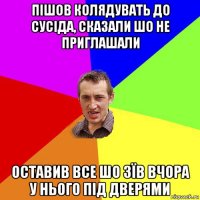 пішов колядувать до сусіда, сказали шо не приглашали оставив все шо зїв вчора у нього під дверями