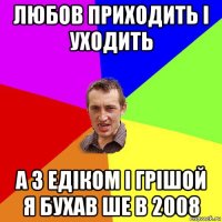 любов приходить і уходить а з едіком і грішой я бухав ше в 2008