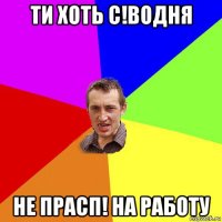 ти хоть с!водня не прасп! на работу