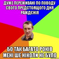 дуже переживаю по поводу свого предстоящого дня раждєнія бо так багато років мені ше ніколи не було