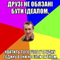 друзі не обязані бути ідеалом, хватить того шоб у трудну годину вони не були гавном.