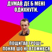 думав де б мені одихнути. пощитав гроші - поняв шо не втомився