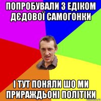 попробували з едіком дєдової самогонки і тут поняли шо ми прираждьоні політіки