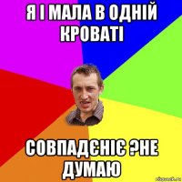 я і мала в одній кроваті совпадєніє ?не думаю