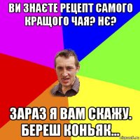 ви знаєте рецепт самого кращого чая? нє? зараз я вам скажу. береш коньяк...