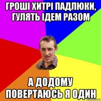 гроші хитрі падлюки, гулять ідем разом а додому повертаюсь я один