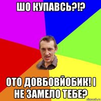 шо купавсь?!? ото довбовйобик! і не замело тебе?