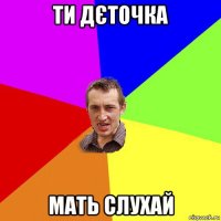 ти дєточка мать слухай