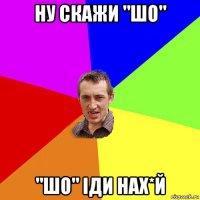 ну скажи "шо" "шо" іди нах*й