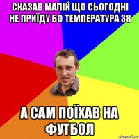 сказав малій що сьогодні не приїду бо температура 38 а сам поїхав на футбол