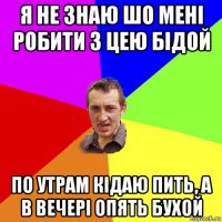 я не знаю шо мені робити з цею бідой по утрам кідаю пить, а в вечері опять бухой