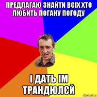 предлагаю знайти всіх хто любить погану погоду і дать ім трандюлєй