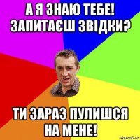 а я знаю тебе! запитаєш звідки? ти зараз пулишся на мене!