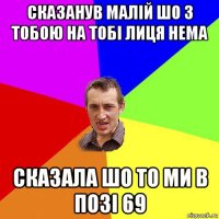 сказанув малій шо з тобою на тобі лиця нема сказала шо то ми в позі 69