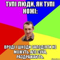 тупі люди, як тупі ножі: вроді і шкоди заподіяти не можуть, але сука, раздражають.