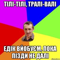 тілі-тілі, тралі-валі едік вйобуєм, пока пізди не далі