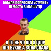 бабуля попросила уступить їй мєсто в маршутці а то не чо шо я цілу ніч бухав а вона спала