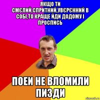 якщо ти смєлий,спритний,увєрєнний в собі,то краще йди додому і проспись поеи не вломили пизди