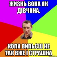 жизнь вона як дівчина, коли випьєш не так вже і страшна