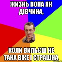 жизнь вона як дівчина, коли випьєш не така вже і страшна