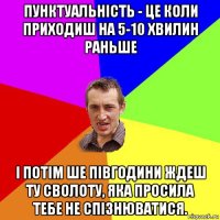 пунктуальність - це коли приходиш на 5-10 хвилин раньше і потім ше півгодини ждеш ту сволоту, яка просила тебе не спізнюватися.