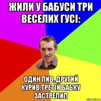 жили у бабуси три веселих гусі: один пив, другий курив,третій бабку застрелил