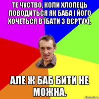 те чуство, коли хлопець поводиться як баба і його хочеться в'їбати з вєртухі, але ж баб бити не можна.