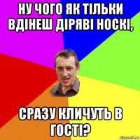 ну чого як тільки вдінеш діряві носкі, сразу кличуть в гості?