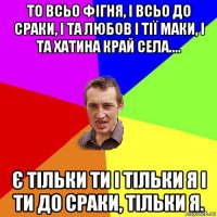 то всьо фігня, і всьо до сраки, і та любов і тії маки, і та хатина край села.... є тільки ти і тільки я і ти до сраки, тільки я.