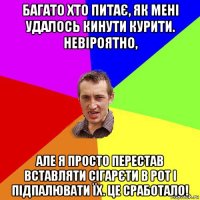 багато хто питає, як мені удалось кинути курити. невіроятно, але я просто перестав вставляти сігарєти в рот і підпалювати їх. це сработало!