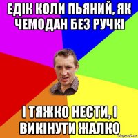 едік коли пьяний, як чемодан без ручкі і тяжко нести, і викінути жалко