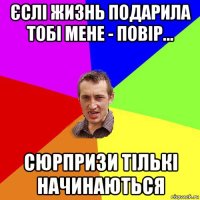 єслі жизнь подарила тобі мене - повір... сюрпризи тількі начинаються