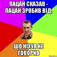 пацан сказав - пацан зробив від, шо ніхуя не говорив