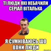 ті люди які небачили серіал віталька я сумніваюсь шо вони люди