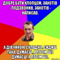 добре бути хлопцем, захотів - подзвонив, захотів - написав. а дівчиною складно. сидиш така, думаєш, а потім ше думаєш, а потім ше.