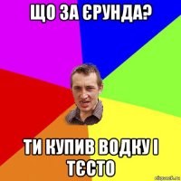 що за єрунда? ти купив водку і тєсто