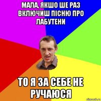 мала, якшо ше раз включиш пісню про лабутени то я за себе не ручаюся