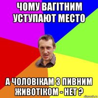 чому вагітним уступают место а чоловікам з пивним животіком - нет ?