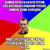 думав почати бігати утром, але восінью слішком грязно, зимою дуже холодно, навесні слішком сиро, а літом дуже жарко і нема коли.