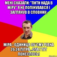 мені сказали: "пити нада в міру" я не полінувався і заглянув в словник: міра - одиниця об'єму рівна 26,24 літра...опа і тут понєслось!